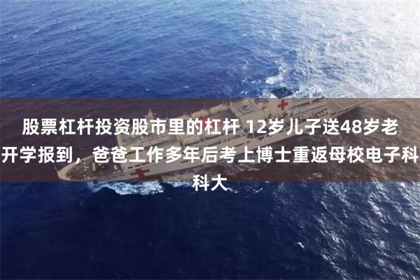 股票杠杆投资股市里的杠杆 12岁儿子送48岁老爸开学报到，爸爸工作多年后考上博士重返母校电子科大