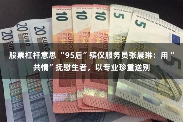 股票杠杆意思 “95后”殡仪服务员张晨琳:用“共情”抚慰生者,以专业珍重送别