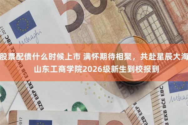 股票配债什么时候上市 满怀期待相聚，共赴星辰大海  山东工商学院2026级新生到校报到