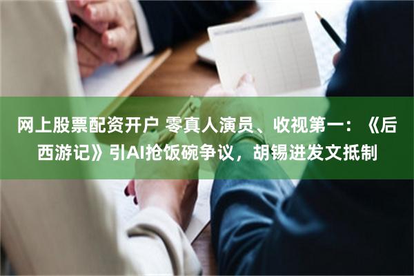 网上股票配资开户 零真人演员、收视第一：《后西游记》引AI抢饭碗争议，胡锡进发文抵制