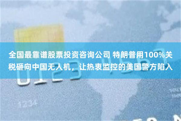全国最靠谱股票投资咨询公司 特朗普用100%关税砸向中国无人机，让热衷监控的美国警方陷入