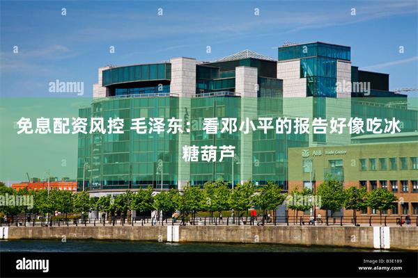 免息配资风控 毛泽东：看邓小平的报告好像吃冰糖葫芦