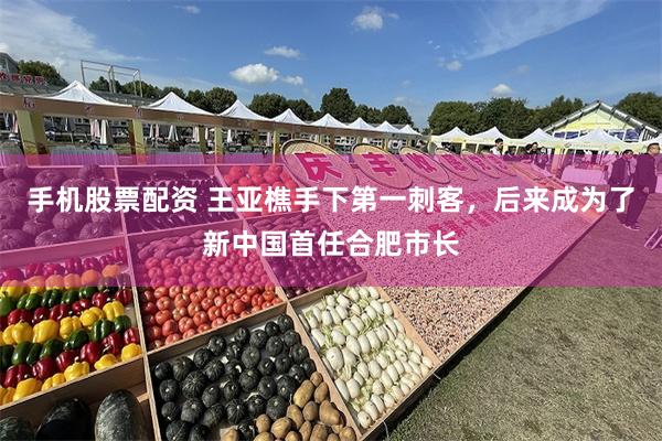 手机股票配资 王亚樵手下第一刺客，后来成为了新中国首任合肥市长