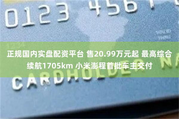 正规国内实盘配资平台 售20.99万元起 最高综合续航1705km 小米澎程首批车主交付