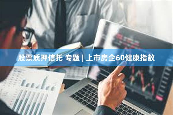 股票质押信托 专题 | 上市房企60健康指数