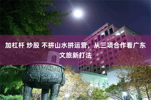 加杠杆 炒股 不拼山水拼运营，从三项合作看广东文旅新打法