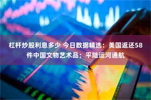 杠杆炒股利息多少 今日数据精选：美国返还58件中国文物艺术品；平陆运河通航