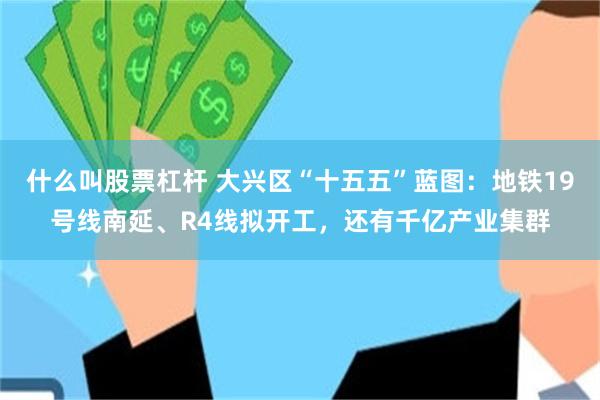 什么叫股票杠杆 大兴区“十五五”蓝图：地铁19号线南延、R4线拟开工，还有千亿产业集群