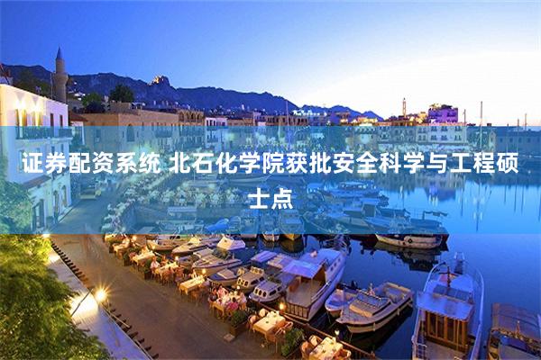 证券配资系统 北石化学院获批安全科学与工程硕士点