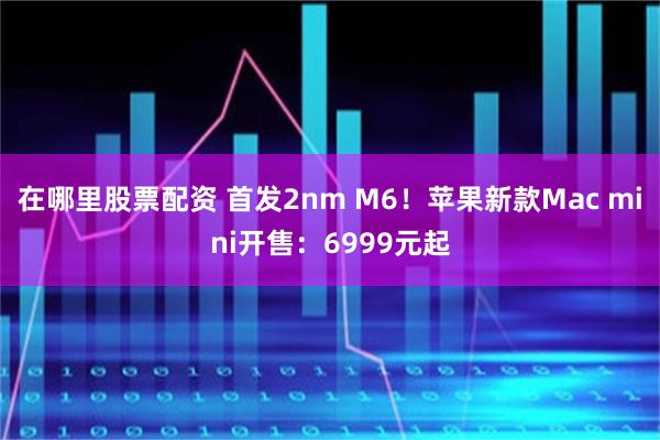 在哪里股票配资 首发2nm M6！苹果新款Mac mini开售：6999元起