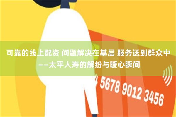 可靠的线上配资 问题解决在基层 服务送到群众中 ——太平人寿的解纷与暖心瞬间