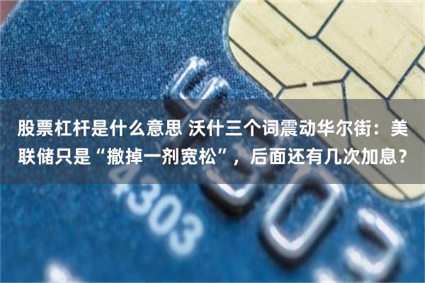 股票杠杆是什么意思 沃什三个词震动华尔街：美联储只是“撤掉一剂宽松”，后面还有几次加息？
