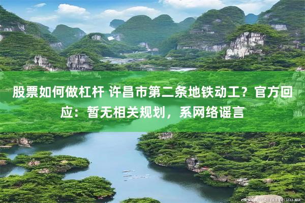 股票如何做杠杆 许昌市第二条地铁动工？官方回应：暂无相关规划，系网络谣言