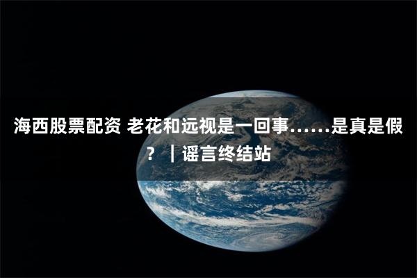 海西股票配资 老花和远视是一回事……是真是假？｜谣言终结站