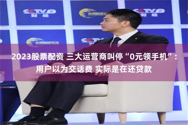 2023股票配资 三大运营商叫停“0元领手机”：用户以为交话费 实际是在还贷款