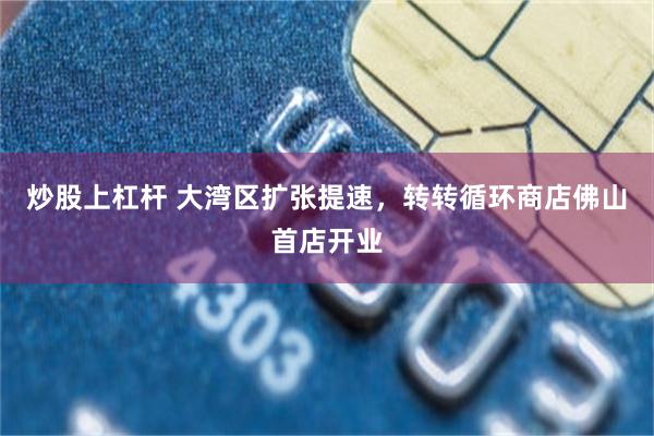 炒股上杠杆 大湾区扩张提速，转转循环商店佛山首店开业