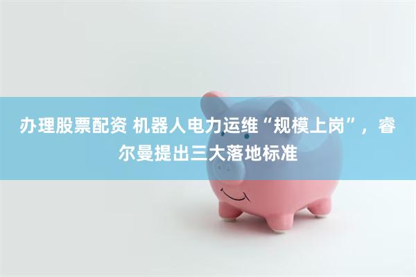 办理股票配资 机器人电力运维“规模上岗”，睿尔曼提出三大落地标准