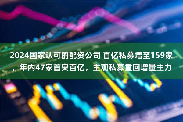 2024国家认可的配资公司 百亿私募增至159家，年内47家首突百亿，主观私募重回增量主力