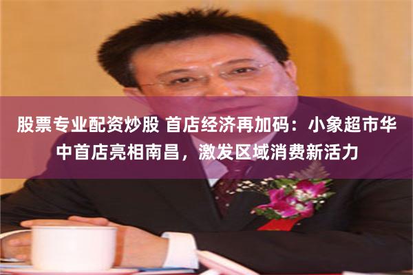 股票专业配资炒股 首店经济再加码：小象超市华中首店亮相南昌，激发区域消费新活力