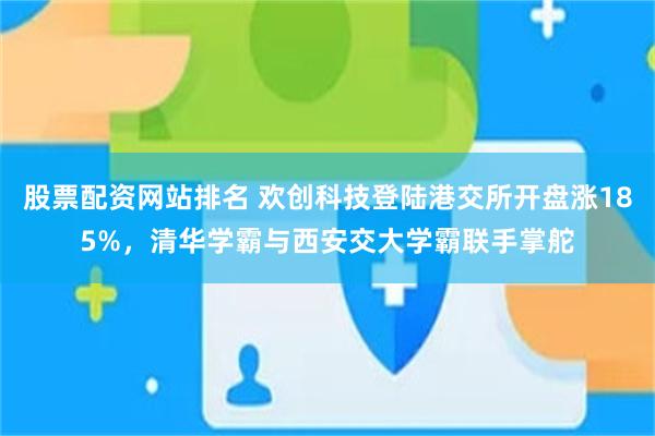 股票配资网站排名 欢创科技登陆港交所开盘涨185%，清华学霸与西安交大学霸联手掌舵
