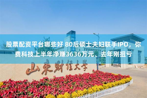 股票配资平台哪些好 80后硕士夫妇联手IPO，弥费科技上半年净赚3636万元、去年刚扭亏