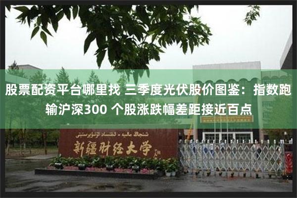 股票配资平台哪里找 三季度光伏股价图鉴：指数跑输沪深300 个股涨跌幅差距接近百点