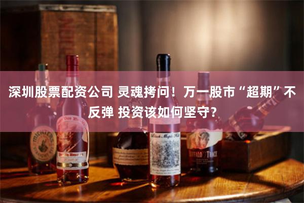 深圳股票配资公司 灵魂拷问！万一股市“超期”不反弹 投资该如何坚守？