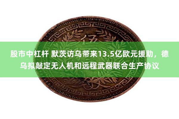 股市中杠杆 默茨访乌带来13.5亿欧元援助，德乌拟敲定无人机和远程武器联合生产协议