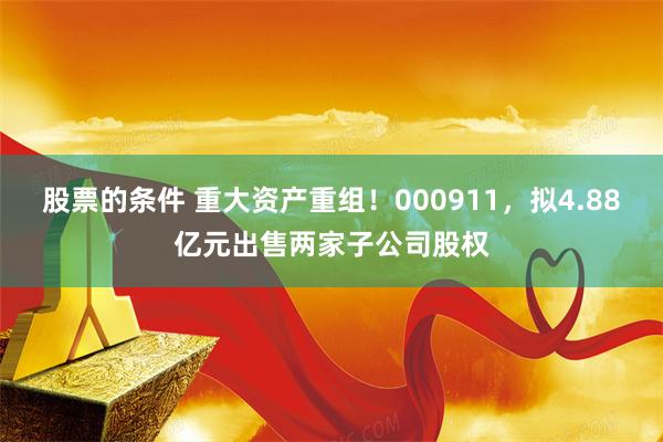 股票的条件 重大资产重组！000911，拟4.88亿元出售两家子公司股权