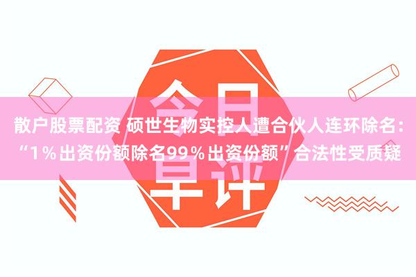 散户股票配资 硕世生物实控人遭合伙人连环除名：“1％出资份额除名99％出资份额”合法性受质疑