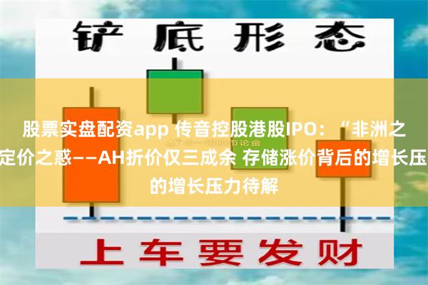 股票实盘配资app 传音控股港股IPO：“非洲之王”的定价之惑——AH折价仅三成余 存储涨价背后的增长压力待解