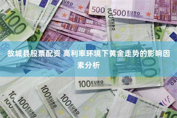 故城县股票配资 高利率环境下黄金走势的影响因素分析