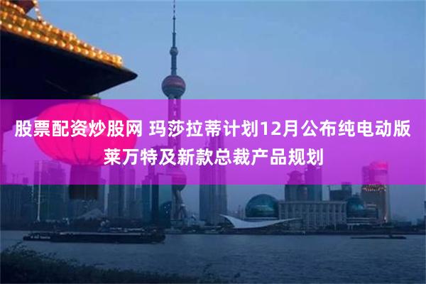 股票配资炒股网 玛莎拉蒂计划12月公布纯电动版莱万特及新款总裁产品规划