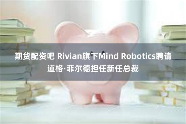 期货配资吧 Rivian旗下Mind Robotics聘请道格·菲尔德担任新任总裁
