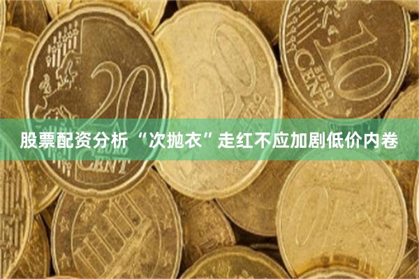 股票配资分析 “次抛衣”走红不应加剧低价内卷