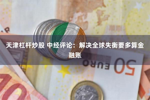 天津杠杆炒股 中经评论：解决全球失衡要多算金融账